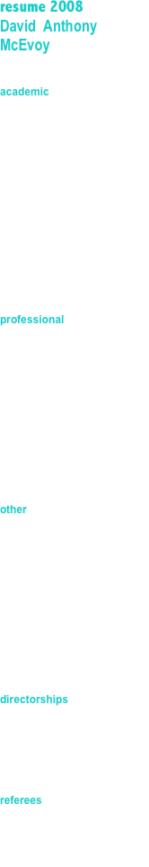 resume 2008                             David  Anthony McEvoy


academic
Master Degree in Technology Management (MTM) -GU

Engineering Degree – QUT

Company Director Diploma (GAIDC) – AICD

Certificate in Local Government – QUT

various certificates in management/public administration


professional
Member Institute of Engineer Australia

Member Queensland Local Government Managers Association

Registered Professional Engineer Qld. (1524)

Member AICD



other
Justice of the Peace – Qld.

Suitability Card holder (blue card) Qld

Licensee – Child Care Qld.

Licensee – Qld Liquor License

C class drivers license plus others


directorships
Progressive Community Crows Nest P/L

Heritage Community Bank JV partnership


referees
Mr Gill Heaton   - DMR Qld.
Hon. Kerry Shire   Attorney General & Minister for Justice
